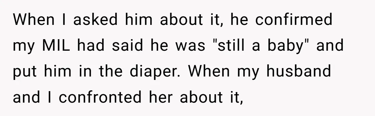 When I asked him about it, he confirmed my MIL had said he was "still a baby" and put him in the diaper. When my husband and I confronted her...