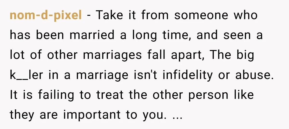 nom-d-pixel - Take it from someone who has been married a long time, and seen a lot of other marriages fall apart, The big k__ler in a marriage isn't infidelity...