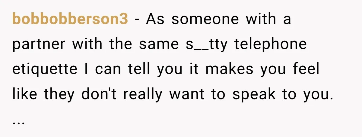 bobbobberson3 - As someone with a partner with the same s__tty telephone etiquette I can tell you it makes you feel like they don't really want to speak to you....