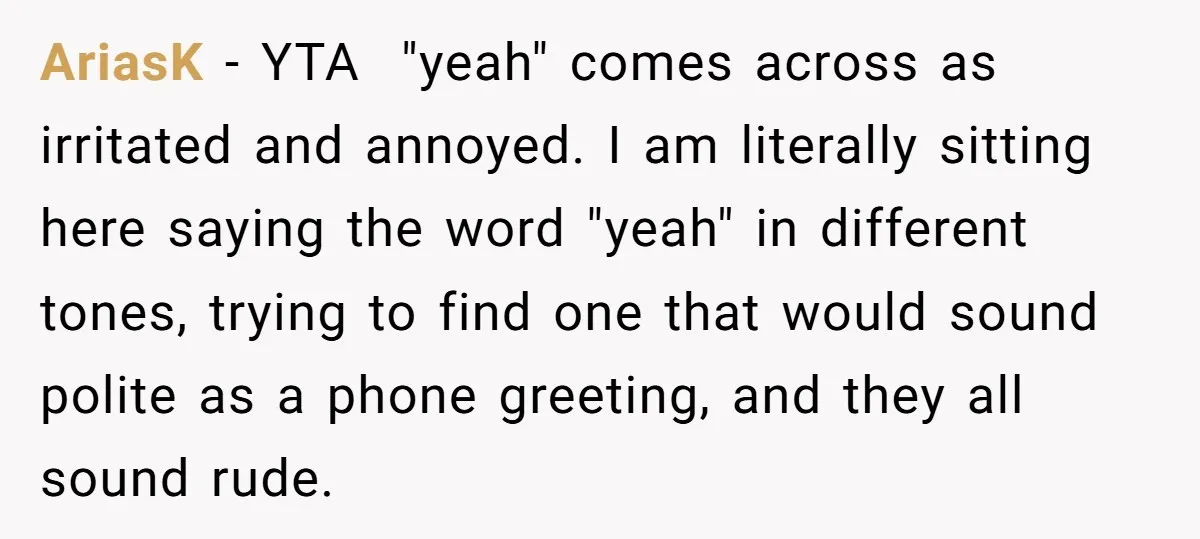AriasK - YTA "yeah" comes across as irritated and annoyed. I am literally sitting here saying the word "yeah" in different tones, trying to find one that would sound polite...