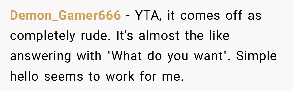 Demon_Gamer666 - YTA, it comes off as completely rude. It's almost the like answering with "What do you want". Simple hello seems to work for me.