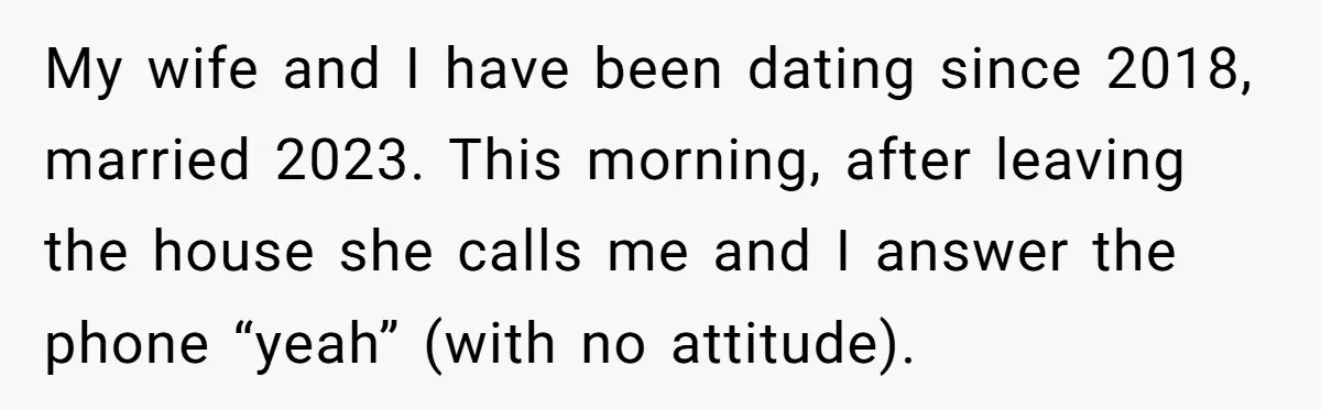 My wife and I have been dating since 2018, married 2023. This morning, after leaving the house she calls me and I answer the phone “yeah” (with no attitude).