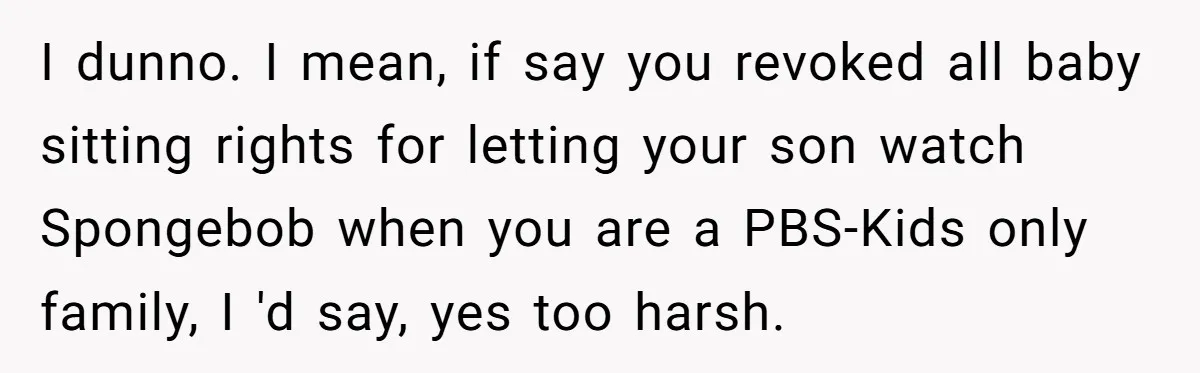 I dunno. I mean, if say you revoked all baby sitting rights for letting your son watch Spongebob when you are a PBS-Kids only family, I 'd say, yes too...