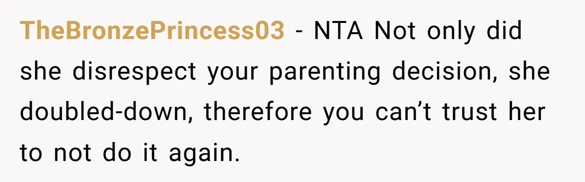 TheBronzePrincess03 − NTA Not only did she disrespect your parenting decision, she doubled-down, therefore you can’t trust her to not do it again.