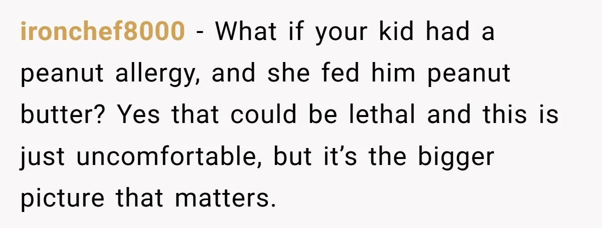 ironchef8000 − What if your kid had a peanut allergy, and she fed him peanut butter? Yes that could be lethal and this is just uncomfortable, but it’s the bigger...