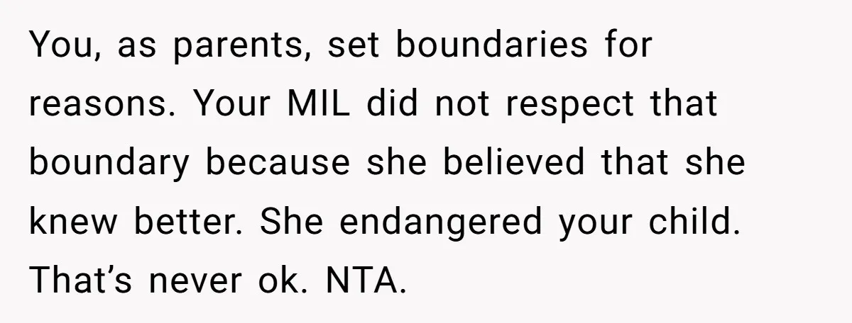 You, as parents, set boundaries for reasons. Your MIL did not respect that boundary because she believed that she knew better. She endangered your child. That’s never ok. NTA.