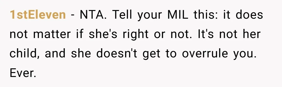 1stEleven − NTA. Tell your MIL this: it does not matter if she's right or not. It's not her child, and she doesn't get to overrule you. Ever.