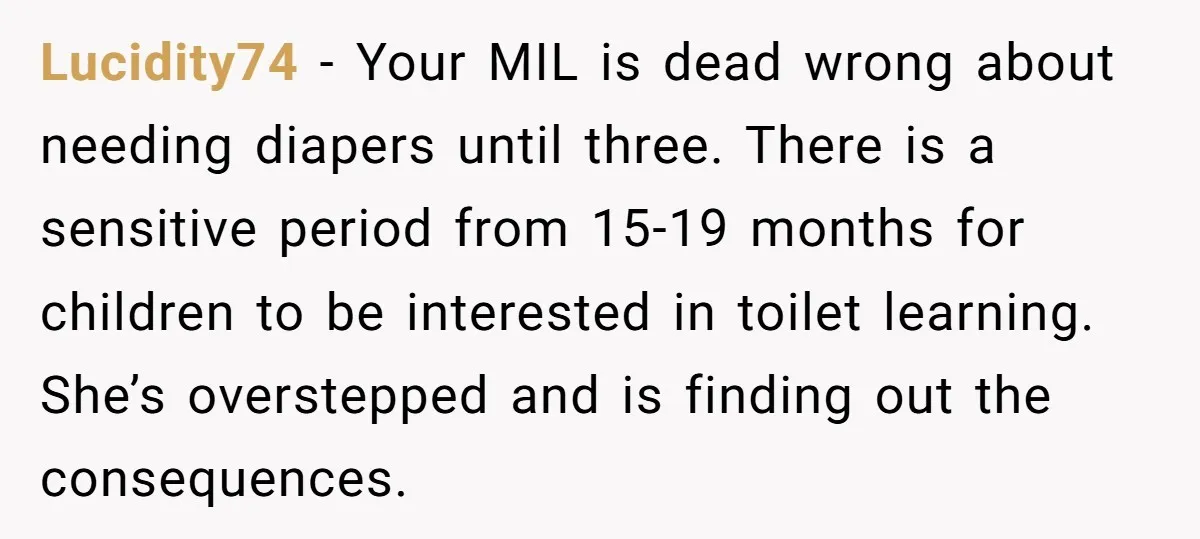 Lucidity74 − Your MIL is dead wrong about needing diapers until three. There is a sensitive period from 15-19 months for children to be interested in toilet learning. She’s overstepped...