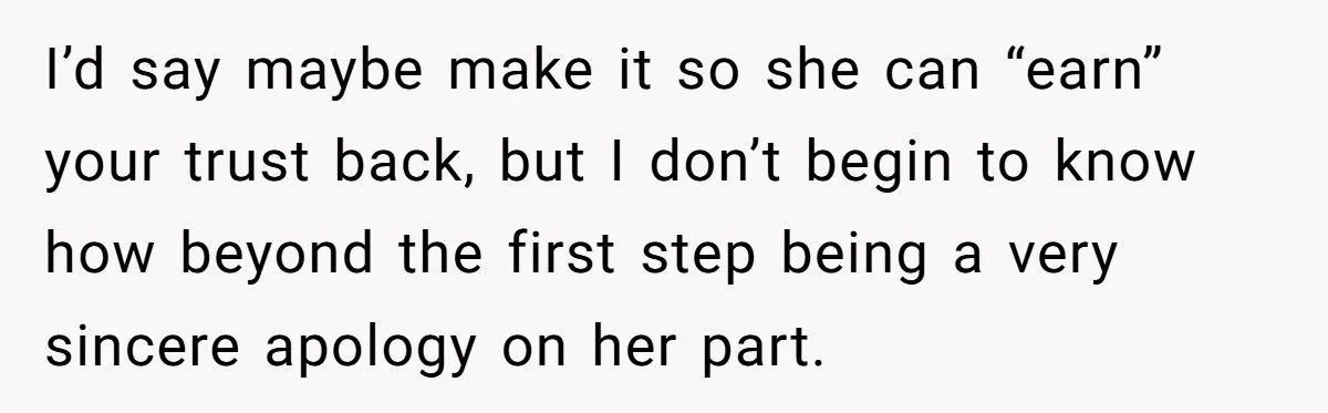 I’d say maybe make it so she can “earn” your trust back, but I don’t begin to know how beyond the first step being a very sincere apology on her...