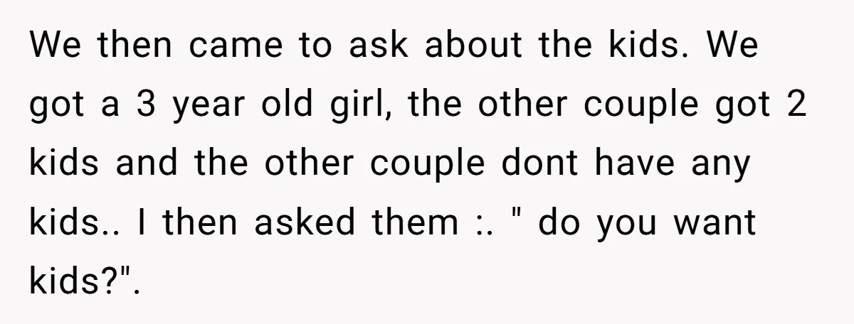 We then came to ask about the kids. We got a 3 year old girl, the other couple got 2 kids and the other couple dont have any kids.. I...