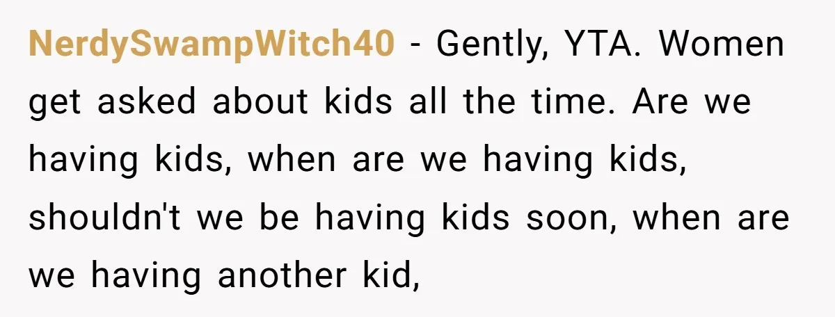 NerdySwampWitch40 − Gently, YTA. Women get asked about kids all the time. Are we having kids, when are we having kids, shouldn't we be having kids soon, when are we...