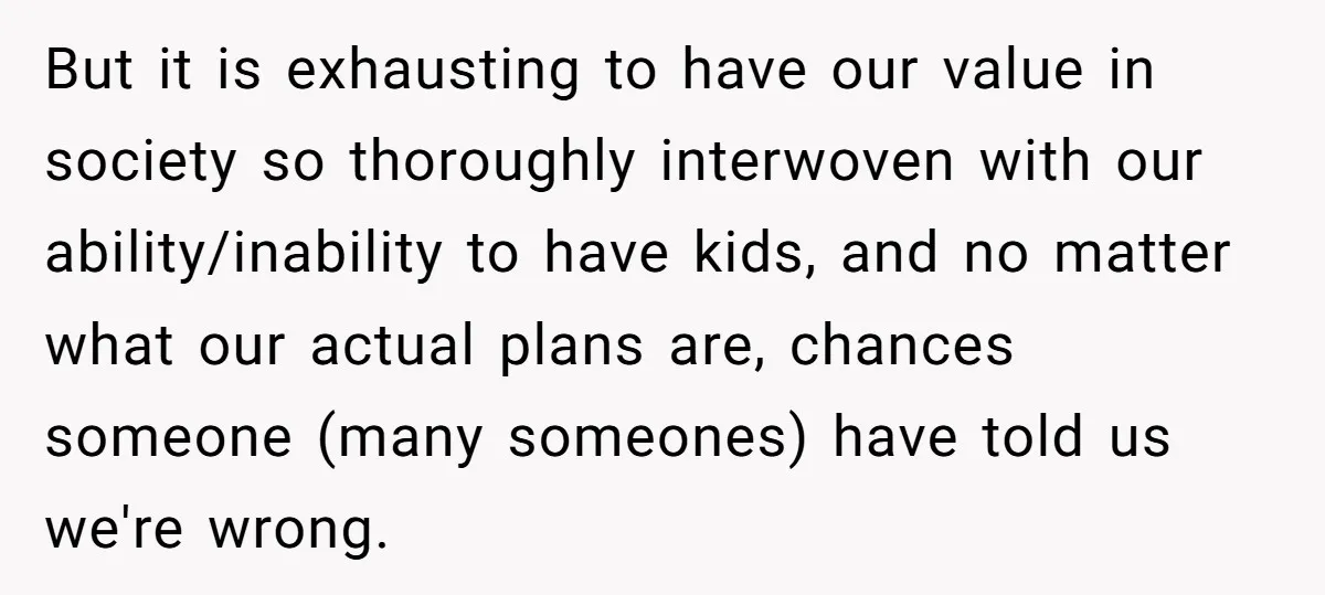 But it is exhausting to have our value in society so thoroughly interwoven with our ability/inability to have kids, and no matter what our actual plans are, chances someone (many...