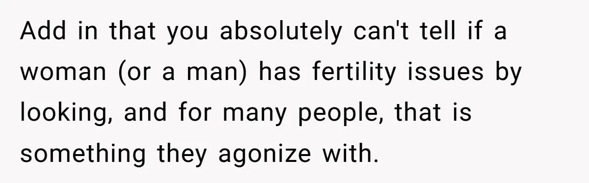 Add in that you absolutely can't tell if a woman (or a man) has fertility issues by looking, and for many people, that is something they agonize with.