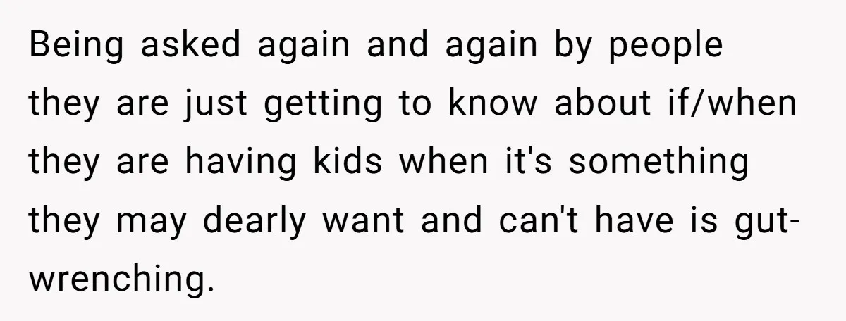 Being asked again and again by people they are just getting to know about if/when they are having kids when it's something they may dearly want and can't have is...