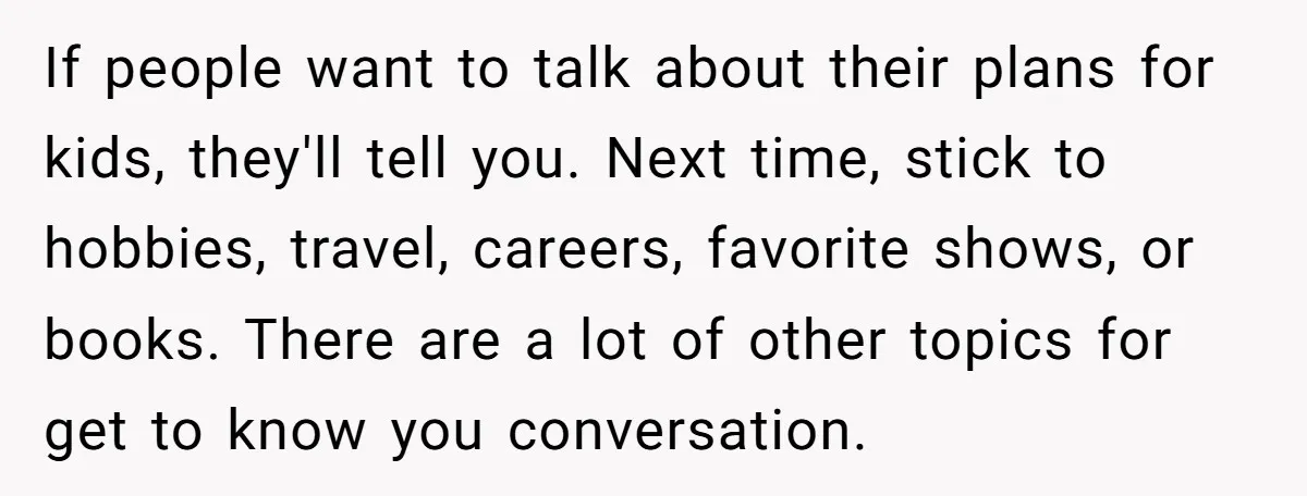 If people want to talk about their plans for kids, they'll tell you. Next time, stick to hobbies, travel, careers, favorite shows, or books. There are a lot of other...