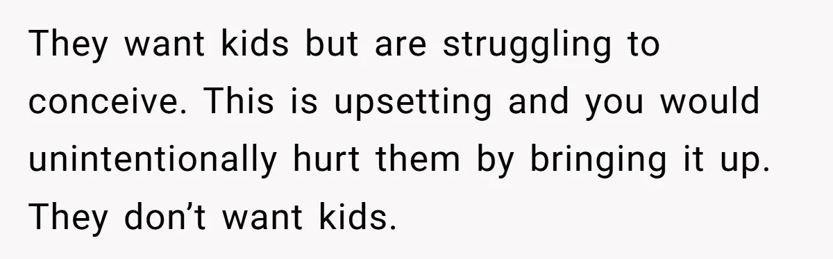 They want kids but are struggling to conceive. This is upsetting and you would unintentionally hurt them by bringing it up. They don’t want kids.