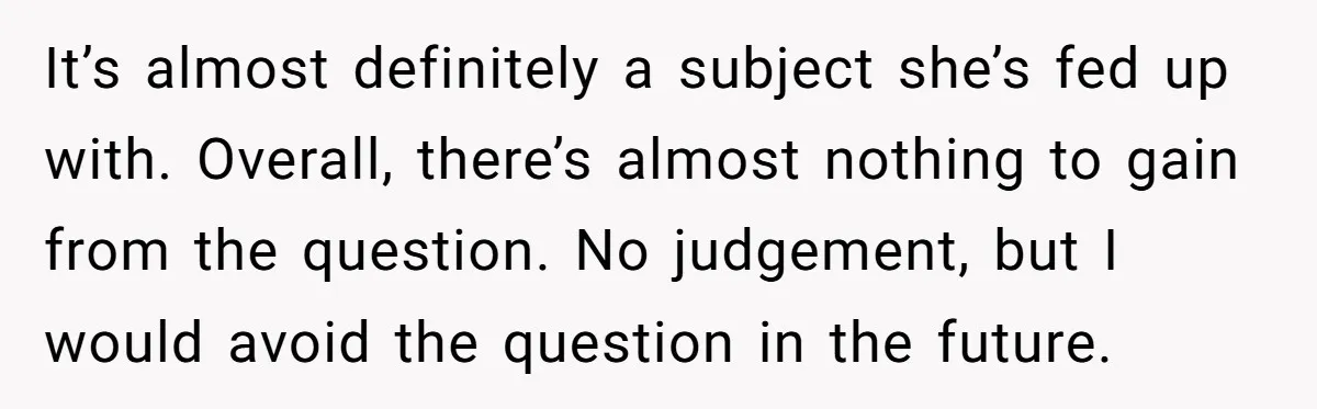 It’s almost definitely a subject she’s fed up with. Overall, there’s almost nothing to gain from the question. No judgement, but I would avoid the question in the future.