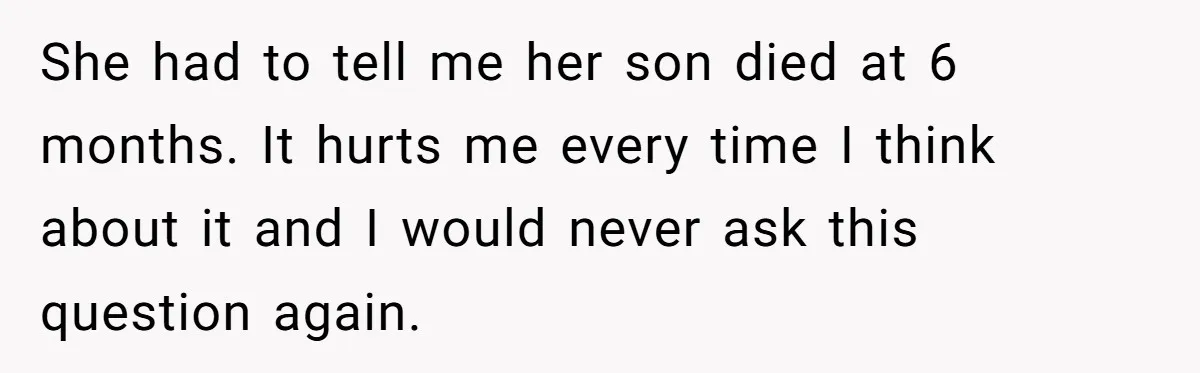 She had to tell me her son died at 6 months. It hurts me every time I think about it and I would never ask this question again.