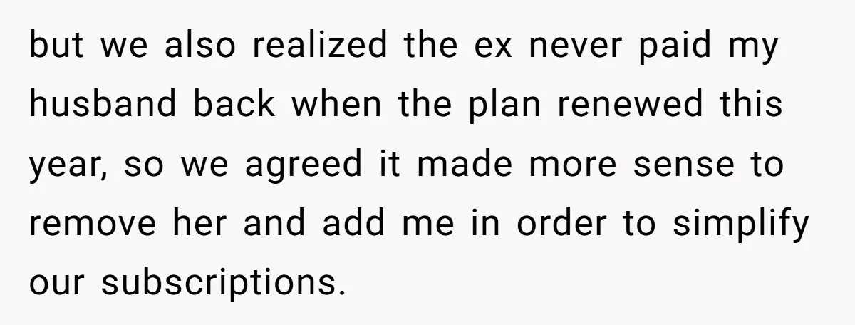 but we also realized the ex never paid my husband back when the plan renewed this year, so we agreed it made more sense to remove her and add me...