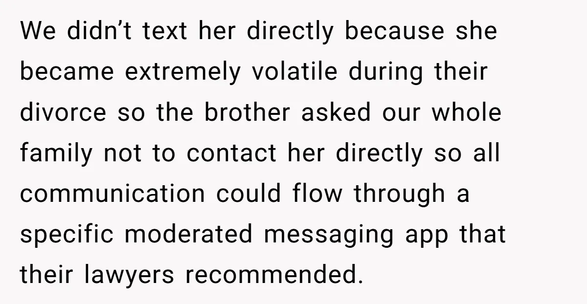 We didn’t text her directly because she became extremely volatile during their divorce so the brother asked our whole family not to contact her directly so all communication could flow...