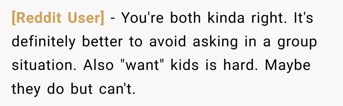 [Reddit User] − You're both kinda right. It's definitely better to avoid asking in a group situation. Also "want" kids is hard. Maybe they do but can't.