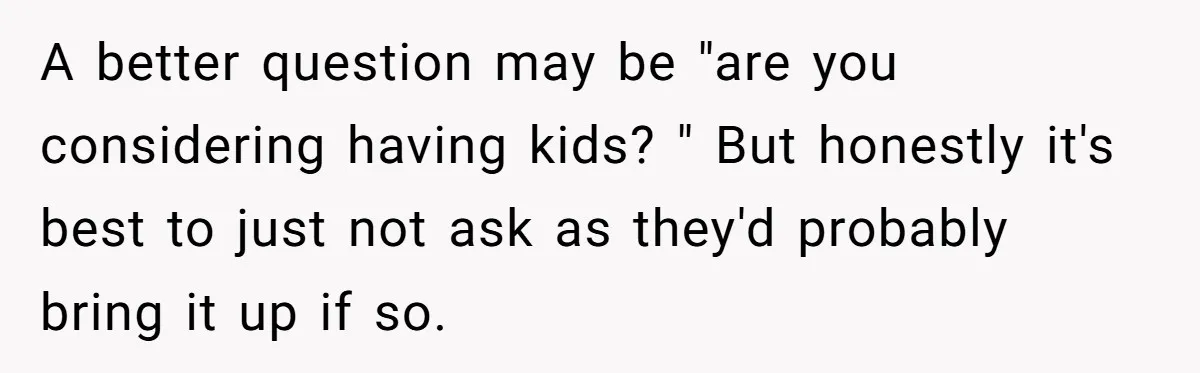 A better question may be "are you considering having kids? " But honestly it's best to just not ask as they'd probably bring it up if so.