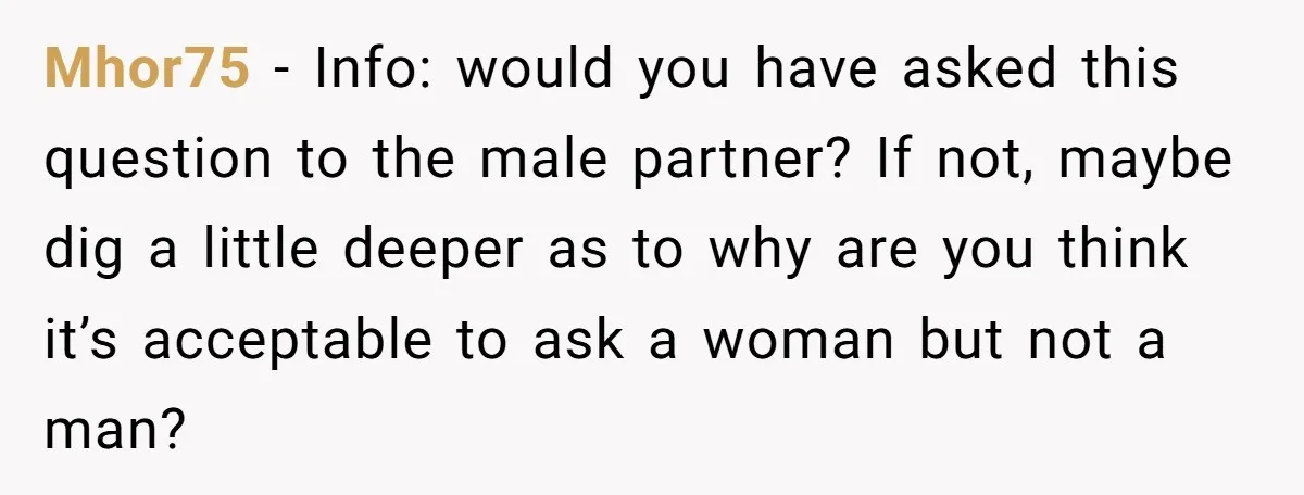 Mhor75 − Info: would you have asked this question to the male partner? If not, maybe dig a little deeper as to why are you think it’s acceptable to ask...