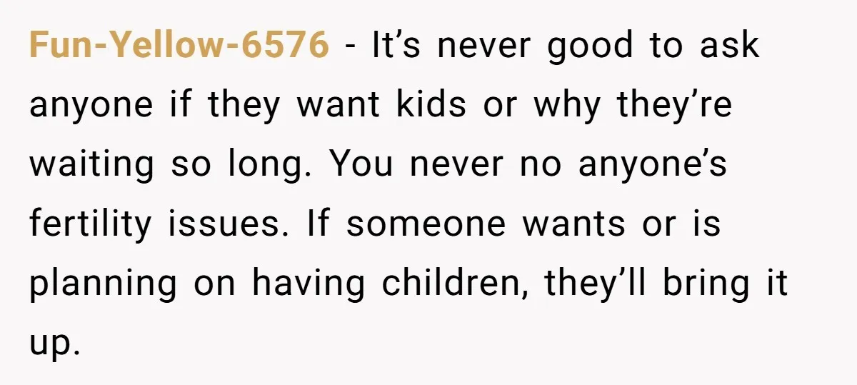 Fun-Yellow-6576 − It’s never good to ask anyone if they want kids or why they’re waiting so long. You never no anyone’s fertility issues. If someone wants or is planning...