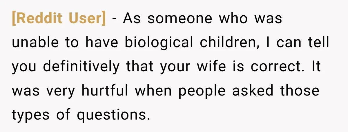 [Reddit User] − As someone who was unable to have biological children, I can tell you definitively that your wife is correct. It was very hurtful when people asked those...