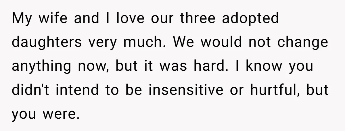 My wife and I love our three adopted daughters very much. We would not change anything now, but it was hard. I know you didn't intend to be insensitive or...