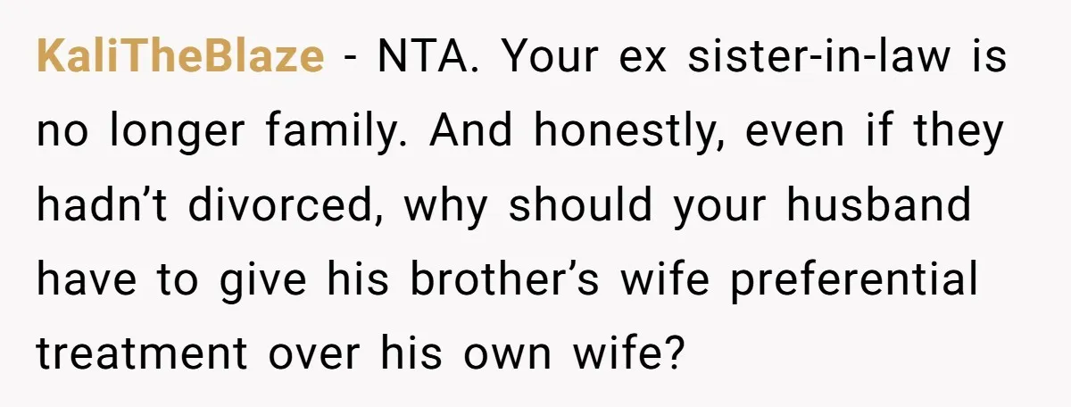 KaliTheBlaze − NTA. Your ex sister-in-law is no longer family. And honestly, even if they hadn’t divorced, why should your husband have to give his brother’s wife preferential treatment over...