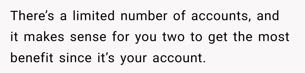 There’s a limited number of accounts, and it makes sense for you two to get the most benefit since it’s your account.
