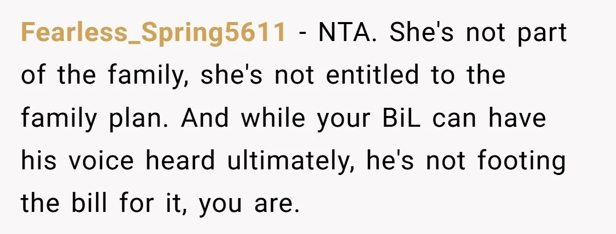 Fearless_Spring5611 − NTA. She's not part of the family, she's not entitled to the family plan. And while your BiL can have his voice heard ultimately, he's not footing the...