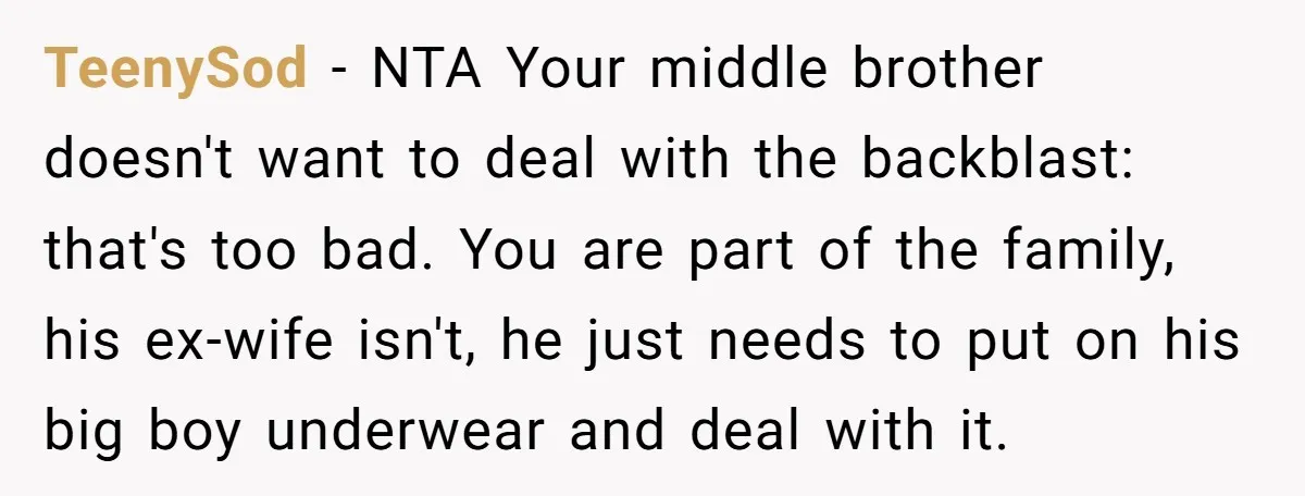 TeenySod − NTA Your middle brother doesn't want to deal with the backblast: that's too bad. You are part of the family, his ex-wife isn't, he just needs to put...