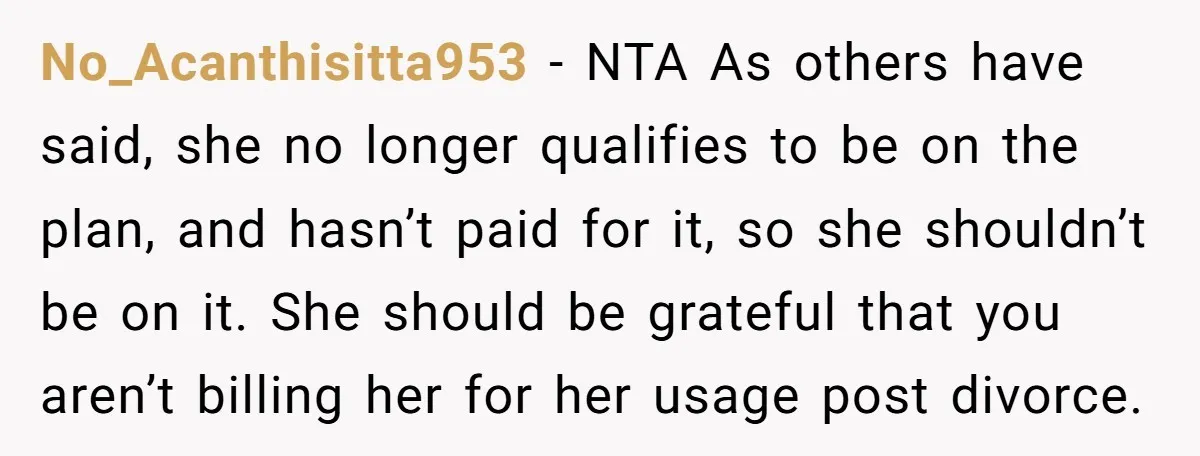 No_Acanthisitta953 − NTA As others have said, she no longer qualifies to be on the plan, and hasn’t paid for it, so she shouldn’t be on it. She should be...