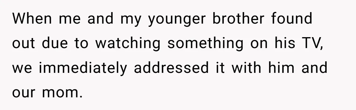 When me and my younger brother found out due to watching something on his TV, we immediately addressed it with him and our mom.