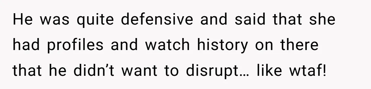 He was quite defensive and said that she had profiles and watch history on there that he didn’t want to disrupt… like wtaf!