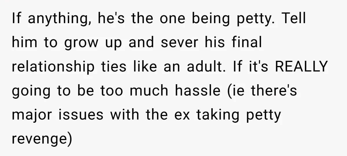 If anything, he's the one being petty. Tell him to grow up and sever his final relationship ties like an adult. If it's REALLY going to be too much hassle...