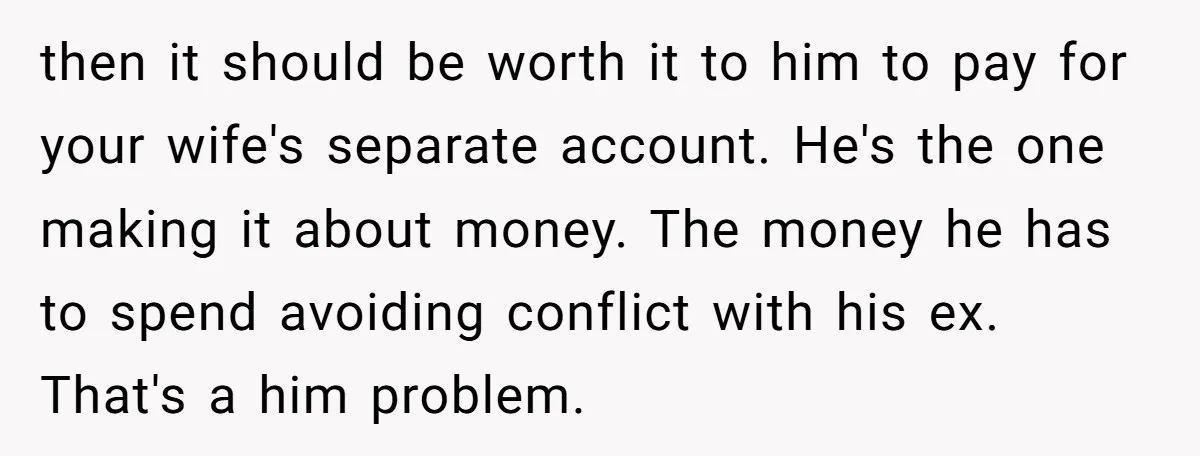 then it should be worth it to him to pay for your wife's separate account. He's the one making it about money. The money he has to spend avoiding conflict...