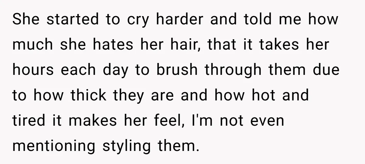 She started to cry harder and told me how much she hates her hair, that it takes her hours each day to brush through them due to how thick they...