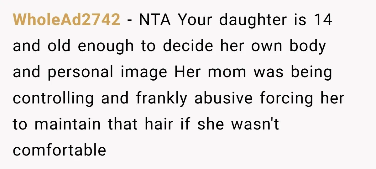WholeAd2742 − NTA Your daughter is 14 and old enough to decide her own body and personal image Her mom was being controlling and frankly abusive forcing her to maintain...