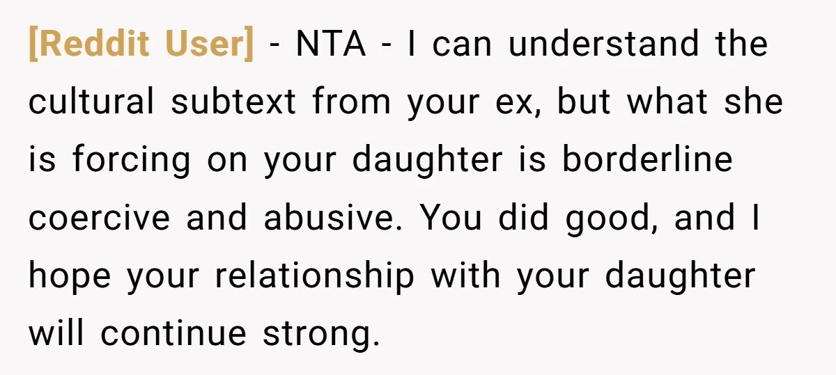 [Reddit User] − NTA - I can understand the cultural subtext from your ex, but what she is forcing on your daughter is borderline coercive and abusive. You did good,...