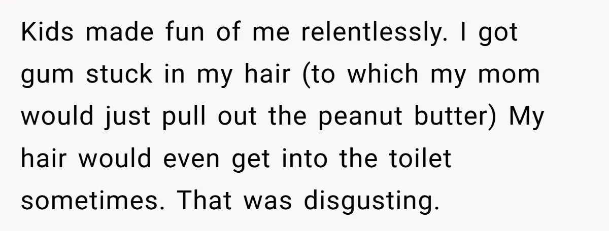 Kids made fun of me relentlessly. I got gum stuck in my hair (to which my mom would just pull out the peanut butter) My hair would even get into...