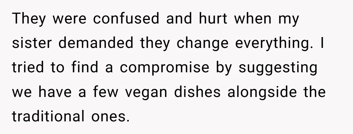 They were confused and hurt when my sister demanded they change everything. I tried to find a compromise by suggesting we have a few vegan dishes alongside the traditional ones.