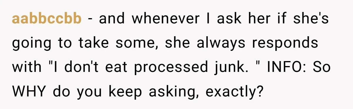 aabbccbb - and whenever I ask her if she's going to take some, she always responds with "I don't eat processed junk. " INFO: So WHY do you keep asking,...
