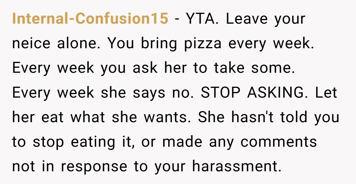 Internal-Confusion15 - YTA. Leave your neice alone. You bring pizza every week. Every week you ask her to take some. Every week she says no. STOP ASKING. Let her eat...