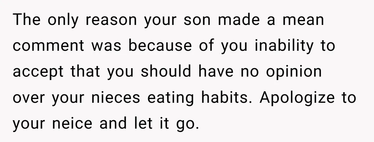 The only reason your son made a mean comment was because of you inability to accept that you should have no opinion over your nieces eating habits. Apologize to your...