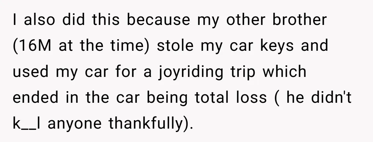 I also did this because my other brother (16M at the time) stole my car keys and used my car for a joyriding trip which ended in the car being...