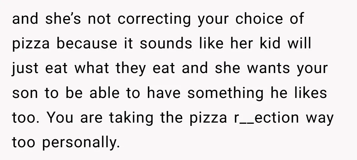 and she’s not correcting your choice of pizza because it sounds like her kid will just eat what they eat and she wants your son to be able to have...