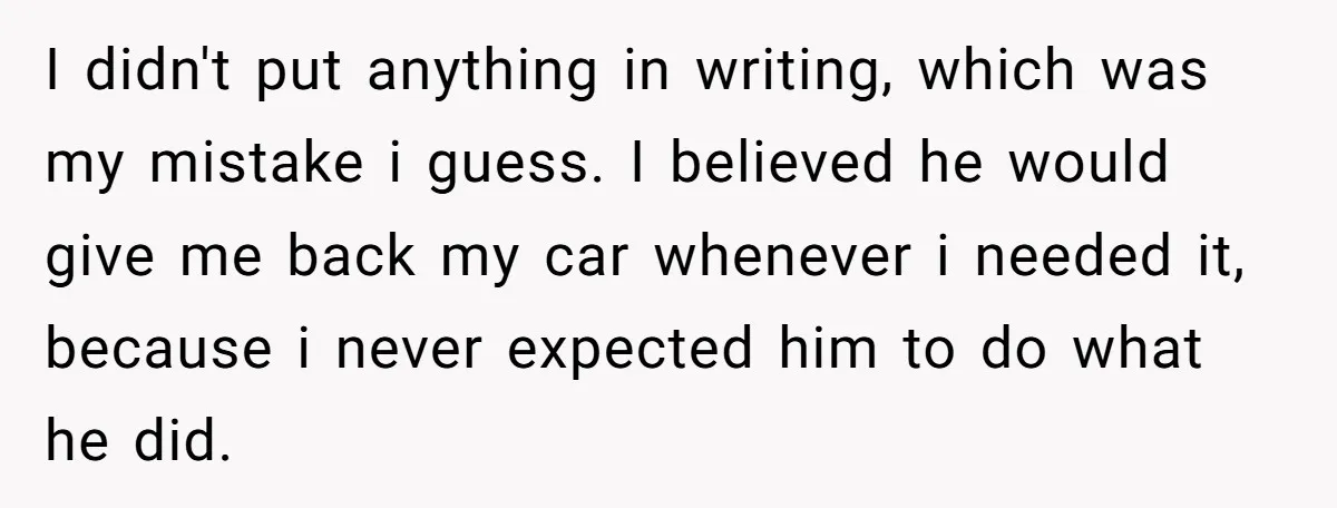 I didn't put anything in writing, which was my mistake i guess. I believed he would give me back my car whenever i needed it, because i never expected him...